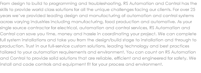 From design to build to programming and troubleshooting, RS Automation and Control has the skills to provide world class solutions for all the unique challenges facing our clients. For over 25 years we’ve provided leading design and manufacturing of automation and control systems across varying industries including manufacturing, food production and automotive. As your single source contractor for electrical, automation and control services, RS Automation and Control can save you time, money and hassle in coordinating your project. We can complete full system installations and take you from the design/build stage to installation and through to production. Trust in our full-service custom solutions, leading technology and best practices tailored to your automation requirements and environment. You can count on RS Automation and Control to provide solid solutions that are reliable, efficient and engineered for safety. We install and code controls and equipment fit for your process and environment. 